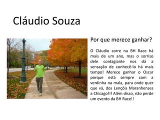 Cláudio SouzaPor que merece ganhar?O Cláudio corre na BH Race há mais de um ano, mas o sorriso dele contagiante nos dá a sensação de conhecê-lo há mais tempo! Merece ganhar o Oscar porque está sempre com a verdinha na mala, para onde quer que vá, dos Lençóis Maranhenses a Chicago!!! Além disso, não perde um evento da BH Race!!