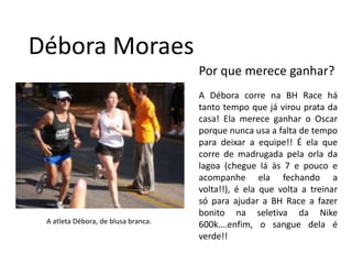Débora MoraesPor que merece ganhar?A Débora corre na BH Race há tanto tempo que já virou prata da casa! Ela merece ganhar o Oscar porque nunca usa a falta de tempo para deixar a equipe!! É ela que corre de madrugada pela orla da lagoa (chegue lá às 7 e pouco e acompanhe ela fechando a volta!!), é ela que volta a treinar só para ajudar a BH Race a fazer bonito na seletiva da Nike 600k….enfim, o sangue dela é verde!!A atleta Débora, de blusa branca.
