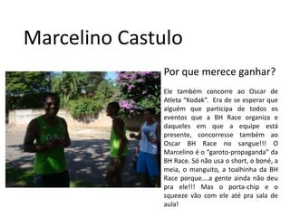 Marcelino CastuloPor que merece ganhar?Ele também concorre ao Oscar de Atleta “Kodak”.  Era de se esperar que alguém que participa de todos os eventos que a BH Race organiza e daqueles em que a equipe está presente, concorresse também ao Oscar BH Race no sangue!!! O Marcelino é o “garoto-propaganda” da BH Race. Só não usa o short, o boné, a meia, o manguito, a toalhinha da BH Race porque….a gente ainda não deu pra ele!!! Mas o porta-chip e o squeeze vão com ele até pra sala de aula!