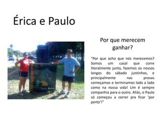 Érica e PauloPor que merecem ganhar?“Por que acho que nós merecemos? Somos um casal que corre literalmente junto, fazemos os nossos longos do sábado juntinhos, e principalmente nas provas começamos e terminamos lado a lado como na nossa vida! Um é sempre companhia para o outro. Aliás, o Paulo só começou a correr pra ficar ‘por perto’!”