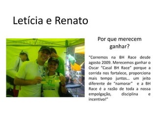 Letícia e RenatoPor que merecem ganhar?“Corremos na BH Race desde agosto 2009. Merecemos ganhar o Oscar “Casal BH Race” porque a corrida nos fortalece, proporciona mais tempo juntos… um jeito diferente de “namorar”  e a BH Raceé a razão de toda a nossa empolgação, disciplina e incentivo!”