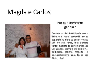 Magda e CarlosPor que merecem ganhar?Correm na BH Race desde que a Érica e o Paulo correm!!! Só se separam na hora de correr – cada um no seu ritmo, mas sempre juntos na hora de comemorar! São um grande exemplo de disciplina, dedicação, carinho, respeito  e companheirismo para todos nós da BH Race!  