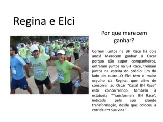 Regina e ElciPor que merecem ganhar?Correm juntos na BH Race há dois anos! Merecem ganhar o Oscar porque são super companheiros, entraram juntos na BH Race, treinam juntos na esteira do prédio…um do lado do outro…O Elci tem o maior orgulho da Regina, que além de concorrer ao Oscar “Casal BH Race” está concorrrendo também à estatueta “Transformers BH Race”, indicada pela sua grande transformação, desde que colocou a corrida em sua vida!