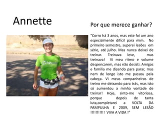 AnnettePor que merece ganhar?“Corro há 3 anos, mas este foi um ano especialmente difícil para mim.  No primeiro semestre, superei lesões  em série, até julho. Mas nunca deixei de treinar. Treinava leve,  mas treinava!  Vi meu ritmo e volume despencarem, mas não desisti. Amigos e família me dizendo para parar, mas nem de longe isto me passou pela cabeça. Vi meus companheiros de treino me deixando para trás, mas isto só aumentou a minha vontade de treinar! Hoje, sinto-me vitoriosa, porque  depois de tanta luta,completarei a VOLTA DA PAMPULHA E 2009, SEM LESÃO !!!!!!!!!!!  VIVA A VIDA !” 