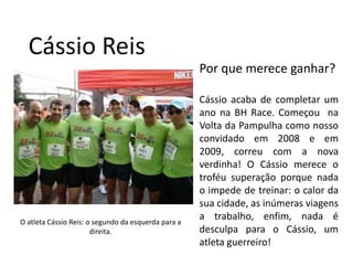 Cássio ReisPor que merece ganhar?Cássio acaba de completar um ano na BH Race. Começou  na Volta da Pampulha como nosso convidado em 2008 e em 2009, correu com a nova verdinha! O Cássio merece o troféu superação porque nada o impede de treinar: o calor da sua cidade, as inúmeras viagens a trabalho, enfim, nada é desculpa para o Cássio, um atleta guerreiro!O atleta Cássio Reis: o segundo da esquerda para a direita.