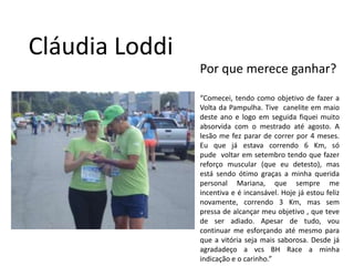 Cláudia LoddiPor que merece ganhar?“Comecei, tendo como objetivo de fazer a Volta da Pampulha. Tive  canelite em maio deste ano e logo em seguida fiquei muito absorvida com o mestrado até agosto. A lesão me fez parar de correr por 4 meses. Eu que já estava correndo 6 Km, só pude  voltar em setembro tendo que fazer reforço muscular (que eu detesto), mas está sendo ótimo graças a minha querida personal Mariana, que sempre me incentiva e é incansável. Hoje já estou feliz novamente, correndo 3 Km, mas sem pressa de alcançar meu objetivo , que teve de ser adiado. Apesar de tudo, vou continuar me esforçando até mesmo para que a vitória seja mais saborosa. Desde já agradadeço a vcs BH Race a minha indicação e o carinho.”