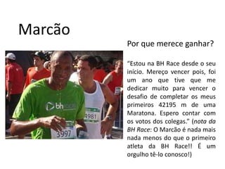 MarcãoPor que merece ganhar?“Estou na BH Race desde o seu início. Mereço vencer pois, foi um ano que tive que me dedicar muito para vencer o desafio de completar os meus primeiros 42195 m de uma Maratona. Espero contar com os votos dos colegas.” (nota da BH Race: O Marcão é nada mais nada menos do que o primeiro atleta da BH Race!! É um orgulho tê-lo conosco!)