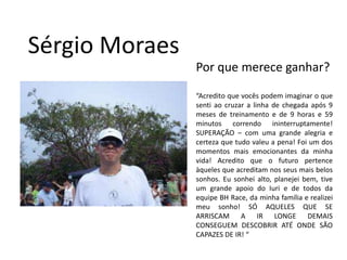 Sérgio MoraesPor que merece ganhar?“Acredito que vocês podem imaginar o que senti ao cruzar a linha de chegada após 9 meses de treinamento e de 9 horas e 59 minutos correndo ininterruptamente! SUPERAÇÃO – com uma grande alegria e certeza que tudo valeu a pena! Foi um dos momentos mais emocionantes da minha vida! Acredito que o futuro pertence àqueles que acreditam nos seus mais belos sonhos. Eu sonhei alto, planejei bem, tive um grande apoio do Iuri e de todos da equipe BH Race, da minha família e realizei meu sonho! SÓ AQUELES QUE SE ARRISCAM A IR LONGE DEMAIS CONSEGUEM DESCOBRIR ATÉ ONDE SÃO CAPAZES DE IR! “