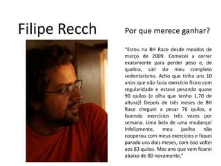 Filipe RecchPor que merece ganhar?“Estou na BH Race desde meados de março de 2009. Comecei a correr exatamente para perder peso e, de quebra, sair do meu completo sedentarismo. Acho que tinha uns 10 anos que não fazia exercício físico com regularidade e estava pesando quase 90 quilos (e olha que tenho 1,70 de altura)! Depois de três meses de BH Race cheguei a pesar 76 quilos, e fazendo exercícios três vezes por semana. Uma bela de uma mudança! Infelizmente, meu joelho não cooperou com meus exercícios e fiquei parado uns dois meses, com isso voltei aos 83 quilos. Mas ano que vem ficarei abaixo de 80 novamente.”