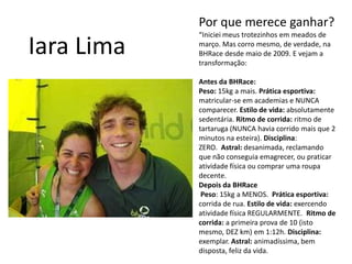 Por que merece ganhar?“Iniciei meus trotezinhos em meados de março. Mas corro mesmo, de verdade, na BHRace desde maio de 2009. E vejam a transformação:Antes da BHRace:Peso: 15kg a mais. Prática esportiva: matricular-se em academias e NUNCA comparecer. Estilo de vida: absolutamente sedentária. Ritmo de corrida: ritmo de tartaruga (NUNCA havia corrido mais que 2 minutos na esteira). Disciplina: ZERO.  Astral: desanimada, reclamando que não conseguia emagrecer, ou praticar atividade física ou comprar uma roupa decente.Depois da BHRace Peso: 15kg a MENOS.  Prática esportiva: corrida de rua. Estilo de vida: exercendo atividade física REGULARMENTE.  Ritmo de corrida: a primeira prova de 10 (isto mesmo, DEZ km) em 1:12h. Disciplina: exemplar. Astral: animadíssima, bem disposta, feliz da vida.Iara Lima