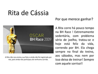 Rita de CássiaPor que merece ganhar?A Rita corre há pouco tempo na BH Race ! Extremamente sedentária, com problema sério de joelho, tratou-se e hoje está feliz da vida, correndo por BH. Ela chega sempre no final do treino, aos sábados, mas nem por isso deixa de treinar! Sempre com aquele sorriso!!A Rita não nos enviou sua foto e ainda não foi registrada por nós, pois ainda não participou de nenhuma corrida.