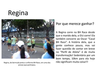 ReginaPor que merece ganhar?A Regina corre na BH Race desde que o marido dela, o Elci corre! Ela também concorre ao Oscar “Casal BH Race”. A história dela, que a gente conhece pouco, mas vai fazer questão de contar em breve no “Perfil de Atleta” é de muita transformação! Sedentária por um bom tempo, 10km para ela hoje não significam muita coisa!!!Regina, de bermuda preta e uniforme BH Race, em uma das provas que participou.
