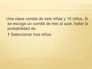 Una clase consta de seis niñas y 10 niños. Si
se escoge un comité de tres al azar, hallar la
probabilidad de:
1 Seleccionar tres niños.
 