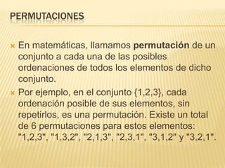 PERMUTACIONES

 En matemáticas, llamamos permutación de un
  conjunto a cada una de las posibles
  ordenaciones de todos los elementos de dicho
  conjunto.
 Por ejemplo, en el conjunto {1,2,3}, cada
  ordenación posible de sus elementos, sin
  repetirlos, es una permutación. Existe un total
  de 6 permutaciones para estos elementos:
  "1,2,3", "1,3,2", "2,1,3", "2,3,1", "3,1,2" y "3,2,1".
 