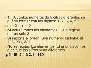  1. ¿Cuántos números de 5 cifras diferentes se
  puede formar con los dígitos: 1, 2, 3, 4, 5.?
m=5       n=5
 Sí entran todos los elementos. De 5 dígitos
  entran sólo 3.
 Sí importa el orden. Son números distintos el
  123, 231, 321.
 No se repiten los elementos. El enunciado nos
  pide que las cifras sean diferentes.
 p5 =5!=5.4.3.2.1= 120
 