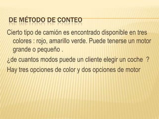 DE MÉTODO DE CONTEO
Cierto tipo de camión es encontrado disponible en tres
  colores : rojo, amarillo verde. Puede tenerse un motor
  grande o pequeño .
¿de cuantos modos puede un cliente elegir un coche ?
Hay tres opciones de color y dos opciones de motor
 