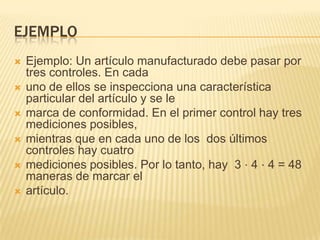 EJEMPLO
   Ejemplo: Un artículo manufacturado debe pasar por
    tres controles. En cada
   uno de ellos se inspecciona una característica
    particular del artículo y se le
   marca de conformidad. En el primer control hay tres
    mediciones posibles,
   mientras que en cada uno de los dos últimos
    controles hay cuatro
   mediciones posibles. Por lo tanto, hay 3 ⋅ 4 ⋅ 4 = 48
    maneras de marcar el
   artículo.
 