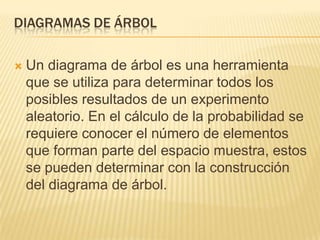 DIAGRAMAS DE ÁRBOL

   Un diagrama de árbol es una herramienta
    que se utiliza para determinar todos los
    posibles resultados de un experimento
    aleatorio. En el cálculo de la probabilidad se
    requiere conocer el número de elementos
    que forman parte del espacio muestra, estos
    se pueden determinar con la construcción
    del diagrama de árbol.
 