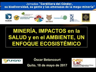 Óscar Betancourt
Quito, 18 de mayo de 2017
MINERÍA, IMPACTOS en la
SALUD y en el AMBIENTE, UN
ENFOQUE ECOSISTÉMICO
 