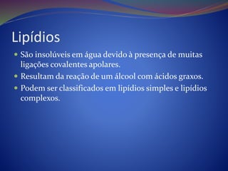 Lipídios
 São insolúveis em água devido à presença de muitas
ligações covalentes apolares.
 Resultam da reação de um álcool com ácidos graxos.
 Podem ser classificados em lipídios simples e lipídios
complexos.
 
