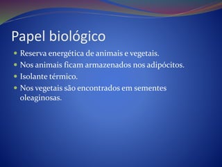 Papel biológico
 Reserva energética de animais e vegetais.
 Nos animais ficam armazenados nos adipócitos.
 Isolante térmico.
 Nos vegetais são encontrados em sementes
oleaginosas.
 