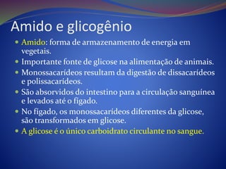 Amido e glicogênio
 Amido: forma de armazenamento de energia em
vegetais.
 Importante fonte de glicose na alimentação de animais.
 Monossacarídeos resultam da digestão de dissacarídeos
e polissacarídeos.
 São absorvidos do intestino para a circulação sanguínea
e levados até o fígado.
 No fígado, os monossacarídeos diferentes da glicose,
são transformados em glicose.
 A glicose é o único carboidrato circulante no sangue.
 