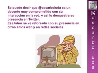Se puede decir que @oscarboluda es un
docente muy comprometido con su
interacción en la red, y así lo demuestra su
presencia en Twitter.
Esa labor se ve reforzada con su presencia en
otros sitios web y en redes sociales.

@
o
s
c
a
r
b
o
l
u
d
a

 