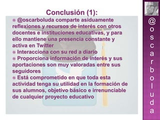 Conclusión (1):
@oscarboluda comparte asiduamente
reflexiones y recursos de interés con otros
docentes e instituciones educativas, y para
ello mantiene una presencia constante y
activa en Twitter
 Interacciona con su red a diario
 Proporciona información de interés y sus
aportaciones son muy valoradas entre sus
seguidores
 Está comprometido en que toda esta
actividad tenga su utilidad en la formación de
sus alumnos, objetivo básico e irrenunciable
de cualquier proyecto educativo


@
o
s
c
a
r
b
o
l
u
d
a

 