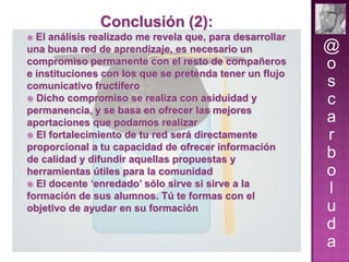 Conclusión (2):
El análisis realizado me revela que, para desarrollar
una buena red de aprendizaje, es necesario un
compromiso permanente con el resto de compañeros
e instituciones con los que se pretenda tener un flujo
comunicativo fructífero
 Dicho compromiso se realiza con asiduidad y
permanencia, y se basa en ofrecer las mejores
aportaciones que podamos realizar
 El fortalecimiento de tu red será directamente
proporcional a tu capacidad de ofrecer información
de calidad y difundir aquellas propuestas y
herramientas útiles para la comunidad
 El docente ‘enredado’ sólo sirve si sirve a la
formación de sus alumnos. Tú te formas con el
objetivo de ayudar en su formación


@
o
s
c
a
r
b
o
l
u
d
a

 