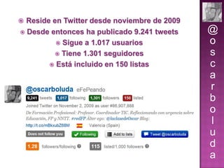  Reside en Twitter desde noviembre de 2009


Desde entonces ha publicado 9.241 tweets
 Sigue a 1.017 usuarios
 Tiene 1.301 seguidores
 Está incluido en 150 listas

@
o
s
c
a
r
b
o
l
u
d
a

 
