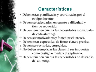 Características 
Deben estar planificadas y coordinadas por el 
equipo docente. 
Deben ser adecuadas, en cuanto a dificultad y 
tiempo requerido. 
Deben tener en cuenta las necesidades individuales 
de cada alumn@. 
Deben ser motivadoras y fomentar el interés. 
Deben estar expresadas de forma clara y precisa. 
Deben ser revisadas, corregidas. 
No deben reemplazar las clases ni ser impuestas 
como castigo o medida disciplinaria. 
Deben tener en cuenta las necesidades de descanso 
del alumn@. 
 
