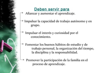 Deben servir para 
Afianzar y aumentar el aprendizaje. 
Impulsar la capacidad de trabajo autónomo y en 
grupo. 
Impulsar el interés y curiosidad por el 
conocimiento. 
Fomentar los buenos hábitos de estudio y de 
trabajo personal, la organización del tiempo, 
la disciplina y la responsabilidad. 
Promover la participación de la familia en el 
proceso de aprendizaje. 
 