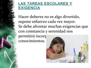 LAS TAREAS ESCOLARES Y 
EXIGENCIA 
Hacer deberes no es algo divertido, 
supone esfuerzo cada vez mayor. 
Se debe afrontar muchas exigencias que 
con constancia y serenidad nos 
permitirá incorporar nuevos 
conocimientos. 
 