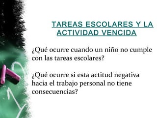 TAREAS ESCOLARES Y LA 
ACTIVIDAD VENCIDA 
¿Qué ocurre cuando un niño no cumple 
con las tareas escolares? 
¿Qué ocurre si esta actitud negativa 
hacia el trabajo personal no tiene 
consecuencias? 
 
