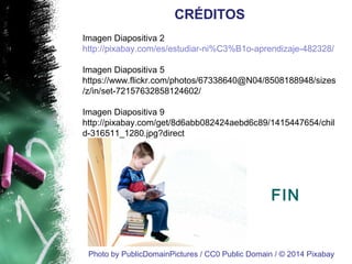 Imagen Diapositiva 2 
http://pixabay.com/es/estudiar-ni%C3%B1o-aprendizaje-482328/ 
Imagen Diapositiva 5 
https://www.flickr.com/photos/67338640@N04/8508188948/sizes 
/z/in/set-72157632858124602/ 
Imagen Diapositiva 9 
http://pixabay.com/get/8d6abb082424aebd6c89/1415447654/chil 
d-316511_1280.jpg?direct 
FIN 
CRÉDITOS 
Photo by PublicDomainPictures / CC0 Public Domain / © 2014 Pixabay 
 