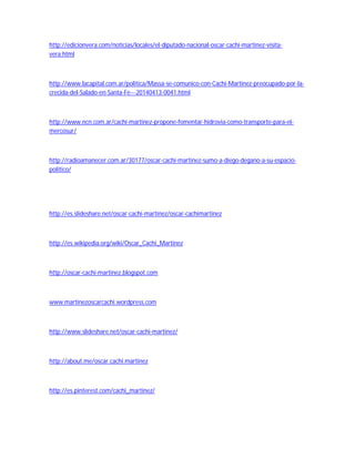http://edicionvera.com/noticias/locales/el-diputado-nacional-oscar-cachi-martinez-visita-vera. 
html 
http://www.lacapital.com.ar/politica/Massa-se-comunico-con-Cachi-Martinez-preocupado-por-la-crecida- 
del-Salado-en-Santa-Fe---20140413-0041.html 
http://www.ncn.com.ar/cachi-martinez-propone-fomentar-hidrovia-como-transporte-para-el-mercosur/ 
http://radioamanecer.com.ar/30177/oscar-cachi-martinez-sumo-a-diego-degano-a-su-espacio-politico/ 
http://es.slideshare.net/oscar-cachi-martinez/oscar-cachimartinez 
http://es.wikipedia.org/wiki/Oscar_Cachi_Martinez 
http://oscar-cachi-martinez.blogspot.com 
www.martinezoscarcachi.wordpress.com 
http://www.slideshare.net/oscar-cachi-martinez/ 
http://about.me/oscar.cachi.martinez 
http://es.pinterest.com/cachi_martinez/ 
 