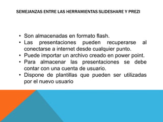 SEMEJANZAS ENTRE LAS HERRAMIENTAS SLIDESHARE Y PREZI 
• Son almacenadas en formato flash. 
• Las presentaciones pueden recuperarse al 
conectarse a internet desde cualquier punto. 
• Puede importar un archivo creado en power point. 
• Para almacenar las presentaciones se debe 
contar con una cuenta de usuario. 
• Dispone de plantillas que pueden ser utilizadas 
por el nuevo usuario 
 