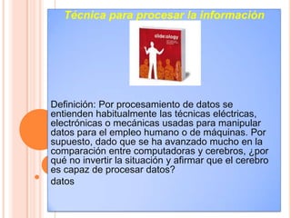 Técnica para procesar la información




Definición: Por procesamiento de datos se
entienden habitualmente las técnicas eléctricas,
electrónicas o mecánicas usadas para manipular
datos para el empleo humano o de máquinas. Por
supuesto, dado que se ha avanzado mucho en la
comparación entre computadoras y cerebros, ¿por
qué no invertir la situación y afirmar que el cerebro
es capaz de procesar datos?
datos
 