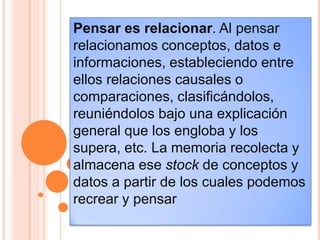 Pensar es relacionar. Al pensar
relacionamos conceptos, datos e
informaciones, estableciendo entre
ellos relaciones causales o
comparaciones, clasificándolos,
reuniéndolos bajo una explicación
general que los engloba y los
supera, etc. La memoria recolecta y
almacena ese stock de conceptos y
datos a partir de los cuales podemos
recrear y pensar
 