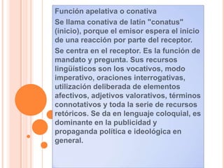 Función apelativa o conativa
Se llama conativa de latín "conatus"
(inicio), porque el emisor espera el inicio
de una reacción por parte del receptor.
Se centra en el receptor. Es la función de
mandato y pregunta. Sus recursos
lingüísticos son los vocativos, modo
imperativo, oraciones interrogativas,
utilización deliberada de elementos
afectivos, adjetivos valorativos, términos
connotativos y toda la serie de recursos
retóricos. Se da en lenguaje coloquial, es
dominante en la publicidad y
propaganda política e ideológica en
general.
 