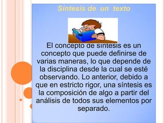 Síntesis de un texto




     El concepto de síntesis es un
   concepto que puede definirse de
varias maneras, lo que depende de
  la disciplina desde la cual se esté
  observando. Lo anterior, debido a
que en estricto rigor, una síntesis es
 la composición de algo a partir del
análisis de todos sus elementos por
               separado.
 