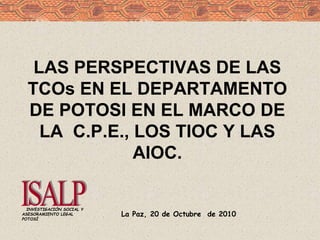 La Paz, 20 de Octubre de 2010
INVESTIGACIÓN SOCIAL Y
ASESORAMIENTO LEGAL
POTOSÍ
LAS PERSPECTIVAS DE LAS
TCOs EN EL DEPARTAMENTO
DE POTOSI EN EL MARCO DE
LA C.P.E., LOS TIOC Y LAS
AIOC.
 