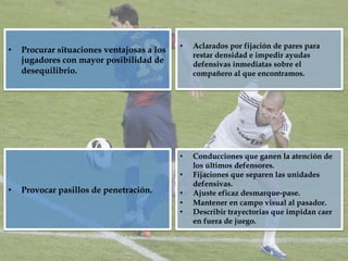 •  Procurar situaciones ventajosas a los
jugadores con mayor posibilidad de
desequilibrio.
•  Aclarados por fijación de pares para
restar densidad e impedir ayudas
defensivas inmediatas sobre el
compañero al que encontramos.
•  Provocar pasillos de penetración.
•  Conducciones que ganen la atención de
los últimos defensores.
•  Fijaciones que separen las unidades
defensivas.
•  Ajuste eficaz desmarque-pase.
•  Mantener en campo visual al pasador.
•  Describir trayectorias que impidan caer
en fuera de juego.
 