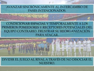 AVANZAR SINCRÓNICAMENTE AL INTERCAMBIO DE
PASES INTENCIONADOS.
CONDICIONAR ESPACIAL Y TEMPORALMENTE A LOS
PRIMEROS POSEEDORES Y RECEPTORES POTENCIALES DEL
EQUIPO CONTRARIO. FRUSTRAR SU REORGANIZACIÓN
PARA ATACAR.
DIVIDIR EL JUEGO AL RIVAL A TRAVÉS DE NO DISOCIAR EL
NUESTRO.
 