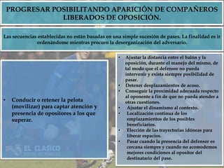 PROGRESAR POSIBILITANDO APARICIÓN DE COMPAÑEROS
LIBERADOS DE OPOSICIÓN.
•  Conducir o retener la pelota
(movilizar) para captar atención y
presencia de opositores a los que
superar.
Las secuencias establecidas no están basadas en una simple sucesión de pases. La finalidad es ir
ordenándome mientras procuro la desorganización del adversario.
•  Ajustar la distancia entre el balón y la
oposición, durante el manejo del mismo, de
tal modo que el defensor no pueda
intervenir y exista siempre posibilidad de
pasar.
•  Detener desplazamientos de acoso.
•  Conseguir la proximidad adecuada respecto
al oponente a fin de que no pueda atender a
otras cuestiones.
•  Ajustar el dinamismo al contexto.
•  Localización continua de los
emplazamientos de los posibles
beneficiarios.
•  Elección de las trayectorias idóneas para
liberar espacios.
•  Pasar cuando la presencia del defensor es
cercana siempre y cuando no acomodemos
mejores condiciones al opositor del
destinatario del pase.
 