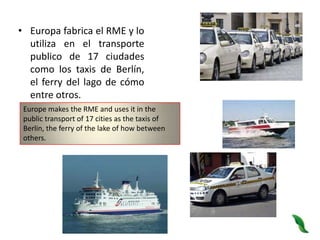 Europa fabrica el RME y lo utiliza en el transporte publico de 17 ciudades como los taxis de Berlín, el ferry del lago de cómo entre otros.Europe makes the RME and uses it in the public transport of 17 cities as the taxis of Berlin, the ferry of the lake of how between others.
