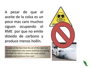 A pesar de que el aceite de la colza es un poco mas caro muchos siguen ocupando el RME  por que no emite dióxido de carbono y produce menos hollín.In spite of the fact that the oil of the rape is a bit an expensive mas many continue occupying the RME for which it does not issue carbon dioxide and produces less soot