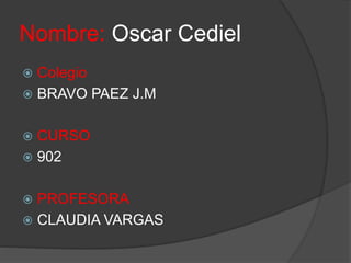Nombre: Oscar Cediel 
 Colegio 
 BRAVO PAEZ J.M 
 CURSO 
 902 
 PROFESORA 
 CLAUDIA VARGAS 
 