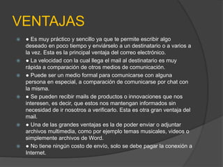 VENTAJAS 
 ● Es muy práctico y sencillo ya que te permite escribir algo 
deseado en poco tiempo y enviárselo a un destinatario o a varios a 
la vez. Esta es la principal ventaja del correo electrónico. 
 ● La velocidad con la cual llega el mail al destinatario es muy 
rápida a comparación de otros medios de comunicación. 
 ● Puede ser un medio formal para comunicarse con alguna 
persona en especial, a comparación de comunicarse por chat con 
la misma. 
 ● Se pueden recibir mails de productos o innovaciones que nos 
interesen, es decir, que estos nos mantengan informados sin 
necesidad de ir nosotros a verificarlo. Esta es otra gran ventaja del 
mail. 
 ● Una de las grandes ventajas es la de poder enviar o adjuntar 
archivos multimedia, como por ejemplo temas musicales, videos o 
simplemente archivos de Word. 
 ● No tiene ningún costo de envío, solo se debe pagar la conexión a 
Internet. 
 