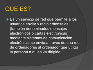 QUE ES? 
 Es un servicio de red que permite a los 
usuarios enviar y recibir mensajes 
(también denominados mensajes 
electrónicos o cartas electrónicas) 
mediante sistemas de comunicación 
electrónica. se envia a traves de una red 
de ordenadores al ordenador que utiliza 
la persona a quien va dirigido. 
 